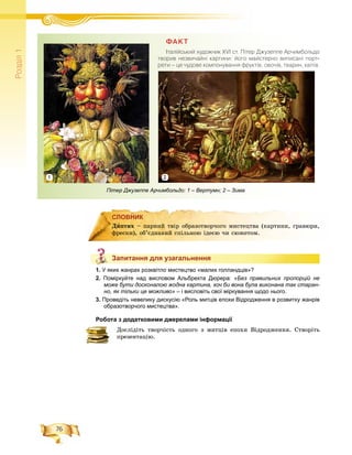76
Ðîçä³ë1
СЛОВНИК
Запитання для узагальнення
1. У яких жанрах розквітло мистецтво «малих голландців»?
2. Поміркуйте над висловом Альбрехта Дюрера: «Без правильних пропорцій не
може бути досконалою жодна картина, хоч би вона була виконана так старан-
но, як тільки це можливо» – і висловіть свої міркування щодо нього.
3. Проведіть невелику дискусію «Роль митців епохи Відродження в розвитку жанрів
образотворчого мистецтва».
Робота з додатковими джерелами інформації
Äîñëіäіòü òâîð÷іñòü îäíîãî ç ìèòöіâ åïîõè Âіäðîäæåííÿ. Ñòâîðіòü
ïðåçåíòàöіþ.
СЛОВНИК
Äèïòèõ – ïàðíèé òâіð îáðàçîòâîð÷îãî ìèñòåöòâà (êàðòèíè, ãðàâþðè,
ôðåñêè), îá’єäíàíèé ñïіëüíîþ іäåєþ ÷è ñþæåòîì.
Запитання для узагальнення
Пітер Джузеппе Арчимбольдо: 1 – Вертумн; 2 – Зима
ÔÀÊÒ
²òàë³éñüêèé õóäîæíèê XVI ñò. Ï³òåð Äæóçåïïå Àð÷èìáîëüäî
òâîðèâ íåçâè÷àéí³ êàðòèíè: éîãî ìàéñòåðíî âèïèñàí³ ïîðò-
ðåòè – öå ÷óäîâå êîìïîíóâàííÿ ôðóêò³â, îâî÷³â, òâàðèí, êâ³ò³â.
21
 