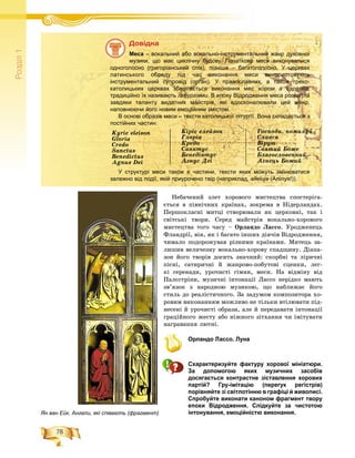 78
Ðîçä³ë1
Íåáà÷åíèé çëåò õîðîâîãî ìèñòåöòâà ñïîñòåðіãà-
єòüñÿ â ïіâíі÷íèõ êðàїíàõ, çîêðåìà â Íіäåðëàíäàõ.
Ïåðøîêëàñíі ìèòöі ñòâîðþâàëè ÿê öåðêîâíі, òàê і
ñâіòñüêі òâîðè. Ñåðåä ìàéñòðіâ âîêàëüíî-õîðîâîãî
ìèñòåöòâà òîãî ÷àñó – Îðëàíäî Ëàññî. Óðîäæåíåöü
Ôëàíäðії, âіí, ÿê і áàãàòî іíøèõ äіÿ÷іâ Âіäðîäæåííÿ,
÷èìàëî ïîäîðîæóâàâ ðіçíèìè êðàїíàìè. Ìèòåöü çà-
ëèøèâ âåëè÷åçíó âîêàëüíî-õîðîâó ñïàäùèíó. Äіàïà-
çîí éîãî òâîðіâ äîñèòü çíà÷íèé: ñêîðáíі òà ëіðè÷íі
ïіñíі, ñàòèðè÷íі é æàíðîâî-ïîáóòîâі ñöåíêè, ëåã-
êі ñåðåíàäè, óðî÷èñòі ãіìíè, ìåñè. Íà âіäìіíó âіä
Ïàëєñòðіíè, ìóçè÷íі іíòîíàöії Ëàññî íåðіäêî ìàþòü
çâ’ÿçîê ç íàðîäíîþ ìóçèêîþ, ùî íàáëèæàє éîãî
ñòèëü äî ðåàëіñòè÷íîãî. Çà çàäóìîì êîìïîçèòîðà õî-
ðîâèì âèêîíàííÿì ìîæëèâî íå òіëüêè âòіëþâàòè ïіä-
íåñåíі é óðî÷èñòі îáðàçè, àëå é ïåðåäàâàòè іíòîíàöії
ãðàöіéíîãî æåñòó àáî íіæíîãî çіòõàííÿ ÷è іìіòóâàòè
íàãðàâàííÿ ëþòíі.
Орландо Лассо. Луна
Схарактеризуйте фактуру хорової мініатюри.
За допомогою яких музичних засобів
досягається контрастне зіставлення хорових
партій? Гру-імітацію (перегук регістрів)
порівняйте зі світлотінню в графіці й живописі.
Спробуйте виконати каноном фрагмент твору
епохи Відродження. Слідкуйте за чистотою
інтонування, емоційністю виконання.
Äîâіäêà
Меса – вокальний або вокально-інструментальний жанр духовної
музики, що має циклічну будову. Початково меси виконувалися
одноголосно (григоріанський спів), пізніше – багатоголосно. У церквах
латинського обряду під час виконання меси використовують
інструментальний супровід (орган). У православних, а також греко-
католицьких церквах зберігається виконання мес хором a cappella,
традиційно їх називають літургіями. В епоху Відродження меса розквітла
завдяки таланту видатних майстрів, які вдосконалювали цей жанр,
наповнюючи його новим емоційним змістом.
В основі образів меси – тексти католицької літургії. Вона складається з
постійних частин:
Kyrie eleison Êіðіє åëåéçîí Ãîñïîäè, ïîìèëóé
Gloria Ãëîðіà Ñëàâñÿ
Credo Êðåäî Âіðóþ
Sanctus Ñàíêòóñ Ñâÿòèé Áîæå
Benedictus Áåíåäіêòóñ Áëàãîñëîâåííèé
Agnus Dei Àãíóñ Äåі Àãíåöü Áîæèé
У структурі меси також є частини, тексти яких можуть змінюватися
залежно від події, якій приурочено твір (наприклад, alleluja (Алілуя!)).
Ян ван Ейк. Ангели, які співають (фрагмент)
 