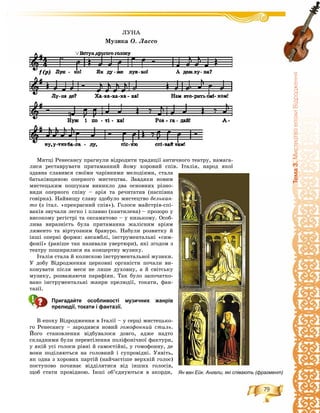 79
Òåìà3.ÌèñòåöòâîåïîõèÂ³äðîäæåííÿ
Ìèòöі Ðåíåñàíñó ïðàãíóëè âіäðîäèòè òðàäèöії àíòè÷íîãî òåàòðó, íàìàãà-
ëèñÿ ðåñòàâðóâàòè ïðèòàìàííèé éîìó õîðîâèé ñïіâ. Іòàëіÿ, íàðîä ÿêîї
çäàâíà ñëàâèâñÿ ñâîїìè ÷àðіâíèìè ìåëîäіÿìè, ñòàëà
áàòüêіâùèíîþ îïåðíîãî ìèñòåöòâà. Çàâäÿêè íîâèì
ìèñòåöüêèì ïîøóêàì âèíèêëî äâà îñíîâíèõ ðіçíî-
âèäè îïåðíîãî ñïіâó – àðіÿ òà ðå÷èòàòèâ (íàñïіâíà
ãîâіðêà). Íàéâèùó ñëàâó çäîáóëî ìèñòåöòâî áåëüêàí-
òî (ç іòàë. «ïðåêðàñíèé ñïіâ»). Ãîëîñè ìàéñòðіâ-ñïі-
âàêіâ çâó÷àëè ëåãêî і ïëàâíî (êàíòèëåíà) – ïðîçîðî ó
âèñîêîìó ðåãіñòðі òà îêñàìèòîâî – ó íèçüêîìó. Îñîá-
ëèâà âèðàçíіñòü áóëà ïðèòàìàííà æàëіñíèì àðіÿì
ëÿìåíòî òà âіðòóîçíèì áðàâóðî. Íàáóëè ðîçâèòêó é
іíøі îïåðíі ôîðìè: àíñàìáëі, іíñòðóìåíòàëüíі «ñèì-
ôîíії» (ðàíіøå òàê íàçèâàëè óâåðòþðè), ÿêі çãîäîì ç
òåàòðó ïîøèðèëèñÿ íà êîíöåðòíó ìóçèêó.
Іòàëіÿ ñòàëà é êîëèñêîþ іíñòðóìåíòàëüíîї ìóçèêè.
Ó äîáó Âіäðîäæåííÿ öåðêîâíі îðãàíіñòè ïî÷àëè âè-
êîíóâàòè ïіñëÿ ìåñè íå ëèøå äóõîâíó, à é ñâіòñüêó
ìóçèêó, ðîçâàæàþ÷è ïàðàôіÿí. Òàê áóëî çàïî÷àòêî-
âàíî іíñòðóìåíòàëüíі æàíðè ïðåëþäії, òîêàòè, ôàí-
òàçії.
Пригадайте особливості музичних жанрів
прелюдії, токати і фантазії.
Â åïîõó Âіäðîäæåííÿ â Іòàëії – ó ñåðöі ìèñòåöüêî-
ãî Ðåíåñàíñó – çàðîäèâñÿ íîâèé ãîìîôîííèé ñòèëü.
Éîãî ñòàíîâëåííÿ âіäáóâàëîñÿ äîâãî, àäæå íàäòî
ñêëàäíèìè áóëè ïåðåâòіëåííÿ ïîëіôîíі÷íîї ôàêòóðè,
ó ÿêіé óñі ãîëîñè ðіâíі é ñàìîñòіéíі, ó ãîìîôîííó, äå
âîíè ïîäіëÿþòüñÿ íà ãîëîâíèé і ñóïðîâіäíі. Óÿâіòü,
ÿê îäíà ç õîðîâèõ ïàðòіé (íàé÷àñòіøå âåðõíіé ãîëîñ)
ïîñòóïîâî ïî÷èíàє âіääіëÿòèñÿ âіä іíøèõ ãîëîñіâ,
ùîá ñòàòè ïðîâіäíîþ. Іíøі îá’єäíóþòüñÿ â àêîðäè, Ян ван Ейк. Ангели, які співають (фрагмент)
ËÓÍÀ
Ìóçèêà Î. Ëàññî
 