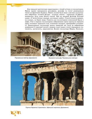 8
Ðîçä³ë1
Фрагмент рельєфу Пергамського вівтаряПергамський вівтар (фрагмент)
Äëÿ ãðåöüêîї àðõіòåêòóðè õàðàêòåðíèì є òіñíèé çâ’ÿçîê çі ñêóëüïòóðîþ.Ä ї і і é
Ôðèçè õðàìіâ ïðèêðàøàëè ðåëüєôàìè, ðåëüєôè òà ñòàòóї ðîçìіùóâàëè
òàêîæ íà ôðîíòîíàõ áóäіâåëü. Íàâіòü êîëîíè áóëè іíîäі ó âèãëÿäі ñêóëüïòóð-
íèõ çîáðàæåíü: ÷îëîâі÷і ôіãóðè – àòëàíòè, æіíî÷і – êàðіàòèäè. Â Àôіíàõ,
íàïðèêëàä, áóëî äóæå áàãàòî ñòàòóé. Ïðî öå âіäîìèé ôіëîñîô Ïëóòàðõ
êàçàâ: «Ó ìіñòі áіëüøå ñòàòóé, íіæ æèâèõ ëþäåé». Ñòàòóї ñòîÿëè â õðàìàõ,
íà ïëîùàõ, íà áåðåçі ìîðÿ. Ñþæåòè äëÿ ñêóëüïòóðíèõ êîìïîçèöіé áðàëè ç
ìіôіâ. Óæå â ïåðøèõ ñêóëüïòóðíèõ çîáðàæåííÿõ ãðåêè ïðàãíóëè ïåðåäàòè
êðàñó îãîëåíîãî ëþäñüêîãî òіëà, àòëåòè÷íî ñèëüíîãî, ïðîïîðöіéíî ñêëàäåíî-
ãî. Äàâíüîãðåöüêі ñêóëüïòîðè äîñèòü òðèâàëèé ÷àñ іøëè äî çîáðàæåííÿ
äîâåðøåíîї é êðàñèâîї ïîñòàòі ëþäèíè â ðóñі (äîâãî ñòàòóї ïåðåäàâàëè ñòà-
òè÷íіñòü, çàñòèãëіñòü, íåðóõîìіñòü). Âåëèêі ñêóëüïòîðè Ìèðîí, Ïîëіêëåò,
Портик Каріатид, Ерехтейон, Афінський акрополь (фрагмент)
 