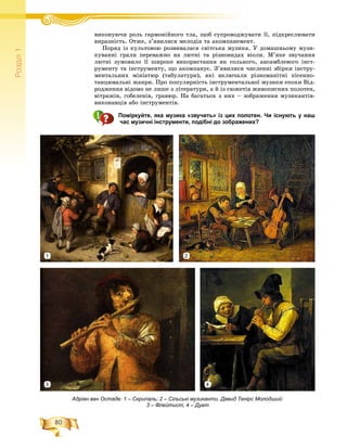 80
Ðîçä³ë1
âèêîíóþ÷è ðîëü ãàðìîíіéíîãî òëà, ùîá ñóïðîâîäæóâàòè її, ïіäêðåñëþâàòèіé á
âèðàçíіñòü. Îòæå, ç’ÿâèëèñÿ ìåëîäіÿ òà àêîìïàíåìåíò.
Ïîðÿä іç êóëüòîâîþ ðîçâèâàëàñÿ ñâіòñüêà ìóçèêà. Ó äîìàøíüîìó ìóçè-
êóâàííі ãðàëè ïåðåâàæíî íà ëþòíі òà ðіçíîâèäàõ âіîëè. Ì’ÿêå çâó÷àííÿ
ëþòíі çóìîâèëî її øèðîêå âèêîðèñòàííÿ ÿê ñîëüíîãî, àíñàìáëåâîãî іíñò-
ðóìåíòó òà іíñòðóìåíòó, ùî àêîìïàíóє. Ç’ÿâèëèñÿ ÷èñëåííі çáіðêè іíñòðó-
ìåíòàëüíèõ ìіíіàòþð (òàáóëàòóðè), ÿêі âêëþ÷àëè ðіçíîìàíіòíі ïіñåííî-
òàíöþâàëüíі æàíðè. Ïðî ïîïóëÿðíіñòü іíñòðóìåíòàëüíîї ìóçèêè åïîõè Âіä-
ðîäæåííÿ âіäîìî íå ëèøå ç ëіòåðàòóðè, à é іç ñþæåòіâ æèâîïèñíèõ ïîëîòåí,
âіòðàæіâ, ãîáåëåíіâ, ãðàâþð. Íà áàãàòüîõ ç íèõ – çîáðàæåííÿ ìóçèêàíòіâ-
âèêîíàâöіâ àáî іíñòðóìåíòіâ.
Поміркуйте, яка музика «звучить» із цих полотен. Чи існують у наш
час музичні інструменти, подібні до зображених?
Адріан ван Остаде: 1 – Скрипаль; 2 – Сільські музиканти. Давид Тенірс Молодший:
3 – Флейтист; 4 – Дует
2
3 4
1
 