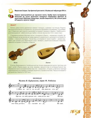 81
Òåìà3.ÌèñòåöòâîåïîõèÂ³äðîäæåííÿ
Мирослав Скорик. Три фантазії для лютні з Львівської табулатури ХVІ ст.
Уважно прислухайтеся до звучання лютні. Тембр якого інструменту
близький до цього музичного колориту? Порівняйте фантазії за
музичними образами (характери, засоби виразності). Які спільні риси
об’єднують музичні твори?
ÔÀÊÒ
Êîëèñü äàâíî â³îëà öàðþâàëà â çàìêàõ ³ ïàëàöàõ, ó öåðêâàõ ³ íà ïëîùàõ. Ðîäèíà
â³îë âêëþ÷àëà áàãàòî ³íñòðóìåíò³â, ùî ð³çíèëèñÿ ôîðìàìè é ðîçì³ðàìè, ñïîñîáàìè
ãðè. Ó Í³ìå÷÷èí³ öåé ñòðóííî-ñìè÷êîâèé ³íñòðóìåíò íàçèâàëè «ô³äåëü». Íàéá³ëüøîãî
ðîçïîâñþäæåííÿ íàáóëà â³îëà äà ãàìáà ç í³æíèì çâó÷àííÿì ï’ÿòè–ñåìè ñòðóí.
Ñòàðîâèííà âåëèêà (áàñîâà) ëþòíÿ, ïîøèðåíà â ªâðîï³, íàçèâàëàñÿ òåîðáà. Öå
ñëîâî áëèçüêå çà çâó÷àííÿì äî íàçâè äàâíüîãî óêðà¿íñüêîãî ùèïêîâîãî ³íñòðóìåíòó
òîðáàí – «ïàíñüêî¿ áàíäóðè». Íà âèãëÿä ö³ ³íñòðóìåíòè òàêîæ ïîä³áí³ – íàïðèêëàä,
ìàþòü äâ³ ãîëîâêè äëÿ çàêð³ïëåííÿ ñòðóí. ²ìîâ³ðíî, óêðà¿íñüêà êîçàöüêà ñòàðøèíà
çàâåçëà ³íñòðóìåíò â Óêðà¿íó ç ªâðîïè.
Â åïîõó Â³äðîäæåííÿ â ³òàë³éñüêèõ ì³ñòàõ ïî÷àëè â³äêðèâàòèñÿ äèòÿ÷³ ïðèòóëêè äëÿ
ñèð³ò ³ ä³òåé ç á³äíèõ ðîäèí, äå ó÷í³â, çîêðåìà, íàâ÷àëè ñï³âó òà ³íñòðóìåíòàëüíî¿ ãðè.
Íàçèâàëèñÿ âîíè êîíñåðâàòîð³ÿìè (â³ä ³òàë. «îõîðîíÿþ»). Çãîäîì ö³ íàâ÷àëüí³ çàêëàäè
ïåðåòâîðèëèñÿ íà ñïðàâæí³ îñåðåäêè ìóçè÷íîãî ïðîôåñ³îíàë³çìó. Ïåðøà êîíñåðâàòî-
ð³ÿ âèíèêëà â Íåàïîë³ â 1537 ðîö³.
ÂÅËÈÊÀÍ
Ìóçèêà Â. Êóäðÿøîâà, âіðøі Ì. Ðÿáіíіíà
Віола Лютня Торбан
 