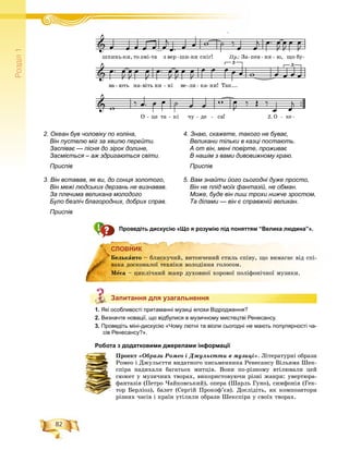 82
Ðîçä³ë1
Проведіть дискусію «Що я розумію під поняттям “Велика людина”».
СЛОВНИК
Запитання для узагальнення
1. Які особливості притаманні музиці епохи Відродження?
2. Визначте новації, що відбулися в музичному мистецтві Ренесансу.
3. Проведіть міні-дискусію «Чому лютні та віоли сьогодні не мають популярності ча-
сів Ренесансу?».
Робота з додатковими джерелами інформації
Ïðîåêò «Îáðàçè Ðîìåî і Äæóëüєòòè â ìóçèöі». Ëіòåðàòóðíі îáðàçè
Ðîìåî і Äæóëüєòòè âèäàòíîãî ïèñüìåííèêà Ðåíåñàíñó Âіëüÿìà Øåê-
ñïіðà íàäèõàëè áàãàòüîõ ìèòöіâ. Âîíè ïî-ðіçíîìó âòіëþâàëè öåé
ñþæåò ó ìóçè÷íèõ òâîðàõ, âèêîðèñòîâóþ÷è ðіçíі æàíðè: óâåðòþðà-
ôàíòàçіÿ (Ïåòðî ×àéêîâñüêèé), îïåðà (Øàðëü Ãóíî), ñèìôîíіÿ (Ãåê-
òîð Áåðëіîç), áàëåò (Ñåðãіé Ïðîêîô’єâ). Äîñëіäіòü, ÿê êîìïîçèòîðè
ðіçíèõ ÷àñіâ і êðàїí óòіëèëè îáðàçè Øåêñïіðà ó ñâîїõ òâîðàõ.
СЛОВНИК
Áåëüêàíòî – áëèñêó÷èé, âèòîí÷åíèé ñòèëü ñïіâó, ùî âèìàãàє âіä ñïі-
âàêà äîñêîíàëîї òåõíіêè âîëîäіííÿ ãîëîñîì.
Ìåñà – öèêëі÷íèé æàíð äóõîâíîї õîðîâîї ïîëіôîíі÷íîї ìóçèêè.
Запитання для узагальнення
4. Знаю, скажете, такого не буває,
Великани тільки в казці постають.
А от він, мені повірте, проживає
В нашім з вами дивовижному краю.
Приспів
5. Вам знайти його сьогодні дуже просто,
Він не плід моїх фантазій, не обман.
Може, буде він лиш трохи нижче зростом,
Та ділами — він є справжній великан.
2. Океан був чоловіку по коліна,
Він пустелю міг за хвилю перейти.
Заспіває — пісня до зірок долине,
Засміється – аж здригаються світи.
Приспів
3. Він вставав, як ви, до сонця золотого,
Він межі людських дерзань не визнавав.
За плечима великана молодого
Було безліч благородних, добрих справ.
Приспів
 
