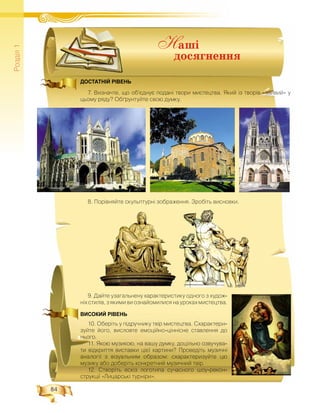 84
Ðîçä³ë1
ДОСТАТНІЙ РІВЕНЬ
7. Âèçíà÷òå, ùî îá’ºäíóº ïîäàí³ òâîðè ìèñòåöòâà. ßêèé ³ç òâîð³â «çàéâèé» ó
öüîìó ðÿäó? Îá´ðóíòóéòå ñâîþ äóìêó.
8. Ïîð³âíÿéòå ñêóëüïòóðí³ çîáðàæåííÿ. Çðîá³òü âèñíîâêè.
9. Äàéòå óçàãàëüíåíó õàðàêòåðèñòèêó îäíîãî ç õóäîæ-
í³õ ñòèë³â, ç ÿêèìè âè îçíàéîìèëèñÿ íà óðîêàõ ìèñòåöòâà.
ВИСОКИЙ РІВЕНЬ
10. Îáåð³òü ó ï³äðó÷íèêó òâ³ð ìèñòåöòâà. Ñõàðàêòåðè-
çóéòå éîãî, âèñëîâòå åìîö³éíî-ö³íí³ñíå ñòàâëåííÿ äî
íüîãî.
11. ßêîþ ìóçèêîþ, íà âàøó äóìêó, äîö³ëüíî îçâó÷óâà-
òè â³äêðèòòÿ âèñòàâêè ö³º¿ êàðòèíè? Ïðîâåä³òü ìóçè÷í³
àíàëîã³¿ ç â³çóàëüíèì îáðàçîì: ñõàðàêòåðèçóéòå öþ
ìóçèêó àáî äîáåð³òü êîíêðåòíèé ìóçè÷íèé òâ³ð.
12. Ñòâîð³òü åñê³ç ëîãîòèïà ñó÷àñíîãî øîó-ðåêîí-
ñòðóêö³¿ «Ëèöàðñüê³ òóðí³ðè».
Í àøі
äîñÿãíåííÿ
 