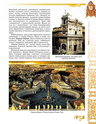 87
Òåìà1.Ìèñòåöòâîáàðîêî
Áàðîêîâіé àðõіòåêòóðі ïðèòàìàííå âèêîðèñòàííÿ
âåëèêîї êіëüêîñòі êîëîí, íàïіâêîëîí, çîêðåìà çà-
âèòèõ êîëîí, ïіëÿñòð, ðîçêіøíèõ ñêóëüïòóðíèõ
äåòàëåé, ôàðáóâàííÿ ïîâåðõîíü ñòіí. Çàâäÿêè õè-
ìåðíіé ïëàñòèöі ôàñàäіâ, ñêëàäíèì êðèâîëіíіéíèì
ïëàíàì òà îáðèñàì ïàëàöè é öåðêâè áàðîêî íàáóâà-
þòü ìàëüîâíè÷îñòі òà äèíàìі÷íîñòі. Âîíè íіáè
«âëèâàþòüñÿ» â íàâêîëèøíіé ïðîñòіð. Æîäíà äå-
òàëü íå є ñàìîñòіéíîþ – óñі âîíè ïіäïîðÿäêîâàíі
çàãàëüíîìó àðõіòåêòóðíîìó çàäóìó, äî ÿêîãî íàëå-
æèòü îôîðìëåííÿ і îçäîáëåííÿ іíòåð’єðіâ, à òàêîæ
ñàäîâî-ïàðêîâîãî òà ìіñüêîãî àðõіòåêòóðíîãî ñåðåäî-
âèùà.
Íàéâіäîìіøèì ïðèêëàäîì áàðîêîâîãî ìіñüêîãî
ïëàíóâàííÿ є ïëîùà Ñâÿòîãî Ïåòðà â Ðèìі, ÿêó
ñòâîðèâ Ëîðåíöî Áåðíіíі. Äîâãі ïіâîâàëüíі êàì’ÿíі
êîëîíàäè, íіáè äâі ãіãàíòñüêі ðóêè, «îáіéìàþòü»
ïëîùó, ñòâîðþþ÷è îñîáëèâèé åôåêò óðî÷èñòîñòі.
Ëîðåíöî Áåðíіíі, ÿê і âåëèêі òâîðöі åïîõè Âіä-
ðîäæåííÿ, áëèñêó÷å ïðîÿâèâ ñåáå і â ñêóëüïòóðі, і
â àðõіòåêòóðі.
ßñêðàâèì çðàçêîì õàðàêòåðíîãî äëÿ áàðîêî ñèí-
òåçó ìèñòåöòâ є ôîíòàí Ôіóìі (×îòèðüîõ ðі÷îê) ó
Ðèìі. Ñòâîðåíі ìàéñòðîì ãіãàíòñüêі ñêóëüïòóðíі
îáðàçè ñèìâîëіçóþòü ÷îòèðè ðі÷êè â ÷îòèðüîõ ÷àñ-
òèíàõ ñâіòó: Äóíàé (Єâðîïà), Ãàíã (Àçіÿ), Íіë (Àô-
Лоренцо Берніні. Площа Святого Петра. Рим
Франческо Борроміні. Сан Карло алле
Кваттро Фонтане
 
