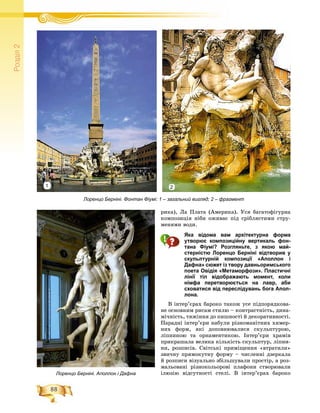 88
Ðîçä³ë2
ðèêà), Ëà Ïëàòà (Àìåðèêà). Óñÿ áàãàòîôіãóðíà
êîìïîçèöіÿ íіáè îæèâàє ïіä ñðіáëÿñòèìè ñòðó-
ìåíÿìè âîäè.
Яка відома вам архітектурна форма
утворює композиційну вертикаль фон-
тана Фіумі? Розгляньте, з якою май-
стерністю Лоренцо Берніні відтворив у
скульптурній композиції «Аполлон і
Дафна» сюжет із твору давньоримського
поета Овідія «Метаморфози». Пластичні
лінії тіл відображають момент, коли
німфа перетворюється на лавр, аби
сховатися від переслідувань бога Апол-
лона.
Â іíòåð’єðàõ áàðîêî òàêîæ óñå ïіäïîðÿäêîâà-
íå îñíîâíèì ðèñàì ñòèëþ – êîíòðàñòíіñòü, äèíà-
ìі÷íіñòü, òÿæіííÿ äî ïèøíîñòі é äåêîðàòèâíîñòі.
Ïàðàäíі іíòåð’єðè íàáóëè ðіçíîìàíіòíèõ õèìåð-
íèõ ôîðì, ÿêі äîïîâíþâàëèñÿ ñêóëüïòóðîþ,
ëіïíèíîþ òà îðíàìåíòèêîþ. Іíòåð’єðè õðàìіâ
ïðèêðàøàëà âåëèêà êіëüêіñòü ñêóëüïòóð, ëіïíè-
íè, ðîçïèñіâ. Ñâіòñüêі ïðèìіùåííÿ «âòðàòèëè»
çâè÷íó ïðÿìîêóòíó ôîðìó – ÷èñëåííі äçåðêàëà
é ðîçïèñè âіçóàëüíî çáіëüøóâàëè ïðîñòіð, à ðîç-
ìàëüîâàíі ðіçíîêîëüîðîâі ïëàôîíè ñòâîðþâàëè
іëþçіþ âіäñóòíîñòі ñòåëі. Â іíòåð’єðàõ áàðîêî
Лоренцо Берніні. Фонтан Фіумі: 1 – загальний вигляд; 2 – фрагмент
Лоренцо Берніні. Аполлон і Дафна
21
 