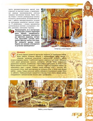 89
Òåìà1.Ìèñòåöòâîáàðîêî
÷àñòî âèêîðèñòîâóâàëèñÿ àðî÷íі êîí-
ñòðóêöії òà êðó÷åíі ñõîäè, à ïðèìіùåí-
íÿ çàâæäè íàïîâíþâàëèñÿ ñâіòëîì
çàâäÿêè ÷èñëåííèì âіêíàì. Êðіì òîãî,
íà ñòіíàõ і ñòåëÿõ ðîçìіùóâàëè âåëèêó
êіëüêіñòü ñâіòèëüíèêіâ. Â îçäîáëåííі âі-
êîí і ìåáëіâ âèêîðèñòîâóâàëè ñêëàäíі
çà êîíòóðàìè äèíàìі÷íі îâàëüíі ñïіðà-
ëі. Ó ðіçüáëåíèõ і ëіïíèõ îðíàìåíòàõ
çàñòîñîâóâàëè ìîòèâè «êó÷åðÿâèõ» ñòå-
áåë, ðàêîâèí, êâіòêîâèõ ãіðëÿíä.
Проаналізуйте, як в екстер’єрах
та інтер’єрах утілено характерні
риси бароко: грандіозність,
пишнота і динаміка, пристрасть
до ефектних видовищ, контра-
стів, масштабів і ритмів, мате-
ріалів і фактур, світла і тіні тощо.
Які елементи декору стилю
бароко ми можемо спостерігати
в сучасних приміщеннях?
Äîâіäêà
В епоху бароко розквітло мистецтво творення та оздоблення меблів.
Вони набули складних обрисів з переважанням форм овалів і
спіралей, численних опуклостей і ввігнутостей. Більшість меблів
почали покривати лаком. У меблів для сидіння з’явилися гнуті ніжки, оббивкою
стали дорогі декоративні тканини, наприклад, гобелен. Меблі прикрашали
дерев’яною мозаїкою, різьбленням і бронзовими накладками. В епоху стилю
бароко виникло поняття «гарнітур» – комплект із кількох предметів меблів, що
гармоніюють один з одним. З’явився новий різновид столу – консоль, або
консольний столик, який приставлявся до площини стіни, а також нова форма
меблів – комод. Серед корпусних меблів набувають популярності шафи, бюро
та кабінети. Найвишуканішим предметом інтер’єру стало ліжко у формі шатра,
спорудженого з використанням пишних завіс і драпірувань.
Інтер’єр у стилі бароко
Меблі у стилі бароко
 