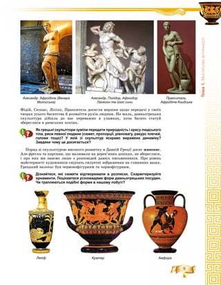 9
Òåìà1.Ìèñòåöòâîàíòè÷íîñò³
Ôіäіé, Ñêîïàñ, Ëіñіïï, Ïðàêñèòåëü äîñÿãëè âåðøèí ùîäî ïåðåäà÷і ó ñâîїõ
òâîðàõ óñüîãî áàãàòñòâà é ðîçìàїòòÿ ðóõіâ ëþäèíè. Íà æàëü, äàâíüîãðåöüêà
ñêóëüïòóðà äіéøëà äî íàñ ïåðåâàæíî â óëàìêàõ, õî÷à áàãàòî ñòàòóé
çáåðåãëèñÿ â ðèìñüêèõ êîïіÿõ.
Як грецькі скульптори зуміли передати природність і красу людського
тіла, риси певної людини (сюжет, пропорції, рівновагу, ракурс плечей,
голови тощо)? У якій зі скульптур яскраво виражено динаміку?
Завдяки чому це досягається?
Ïîðÿä çі ñêóëüïòóðîþ âèñîêîãî ðîçâèòêó â Äàâíіé Ãðåöії äîñÿã æèâîïèñ.
Àëå ôðåñêè òà êàðòèíè, ùî ìàëþâàëè íà äåðåâ’ÿíèõ äîøêàõ, íå çáåðåãëèñÿ,
і ïðî íèõ ìè çíàєìî ëèøå ç ðîçïîâіäåé äàâíіõ ïèñüìåííèêіâ. Ïðî ðіâåíü
ìàéñòåðíîñòі õóäîæíèêіâ ñâіä÷àòü ñèëóåòíі çîáðàæåííÿ íà ãëèíÿíèõ âàçàõ.
Ãðåöüêèé âàçîïèñ áóâ ÷åðâîíîôіãóðíèì òà ÷îðíîôіãóðíèì.
Дізнайтеся, які сюжети відтворювали в розписах. Схарактеризуйте
орнаменти. Поцікавтеся різновидами форм давньогрецьких посудин.
Чи трапляються подібні форми в нашому побуті?
Агесандр. Афродіта (Венера
Милосська)
Агесандр, Полідор, Афінодор.
Лаокоон та його сини
Пракситель.
Афродіта Книдська
Кратер АмфораЛекіф
 