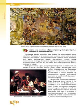 92
Ðîçä³ë2
Завдяки чому живописне зображення розпису стелі храму здається
піднесеним на неймовірну висоту?
Óëþáëåíèì æàíðîì æèâîïèñó äîáè áàðîêî áóâ äåêîðàòèâíèé ðîçïèñ
іíòåð’єðіâ. Ðîçãëÿäàþ÷è öі ìîíóìåíòàëüíі ðîçïèñè, âàæêî ñêàçàòè, äå çà-
êіí÷óєòüñÿ àðõіòåêòóðà і ïî÷èíàєòüñÿ æèâîïèñ. Çâåðíіòü óâàãó, ÿê õóäîæ-
íèê, óìіëî çàñòîñîâóþ÷è çíàííÿ ïåðñïåêòèâè, ñòâîðèâ іëþçіþ
íåñêіí÷åííîñòі ïðîñòîðó. Öåíòðàëüíó êàðòèíó îòî÷óє æèâîïèñíå çîáðàæåí-
íÿ àðõіòåêòóðíèõ äåòàëåé, ÿêі ïîêëèêàíі âіçóàëüíî ïðîäîâæèòè ðåàëüíó
àðõіòåêòóðó õðàìó.
Ìàéñòðè æèâîïèñó áàðîêî, æèâó÷è â ðіçíèõ êðàїíàõ, âèÿâëÿëè ñïіëüíèé
іíòåðåñ äî ñâіòëà і ñâіòëîâèõ åôåêòіâ. Ïåðøі êðîêè ó âèêîðèñòàííі ñâіòëà
çðîáèâ Ìіêåëàíäæåëî äà Êàðàâàäæî.
Õóäîæíèê âèñâіòëþâàâ ëèøå îêðåìі –
íàéâàæëèâіøі – ÷àñòèíè êàðòèíè, çà-
ëèøàþ÷è ðåøòó äåòàëåé ó íàïіâòåìðÿâі,
äîñÿãàþ÷è â òàêèé ñïîñіá âіäïîâіäíîãî
åìîöіéíîãî åôåêòó.
Íà êàðòèíàõ іñïàíñüêîãî õóäîæíèêà
Äієãî Âåëàñêåñà ïëÿìè ñâіòëà é òіíі
÷åðãóþòüñÿ òàê, ùî ôіãóðè çäàþòüñÿ
ñïðàâæíіìè, à íå íàìàëüîâàíèìè íà ïî-
ëîòíі. Öіêàâî, ùî õóäîæíèê äî êîæíîї
îêðåìîї êàðòèíè äîáèðàâ ïåâíèé êî-
ëîðèò, ïðèìóøóþ÷è ãëÿäà÷à ìèìîâîëі
ìèëóâàòèñÿ ãðîþ òîíіâ ÿê íà îáëè÷÷і òà
îäÿçі ïðîñòèõ ëþäåé, òàê і íà ïàðàäíî-
ìó âáðàííі, çà÷іñöі, êîøòîâíîñòÿõ çíà-
òі, íàïðèêëàä іíôàíòè Ìàðãàðèòè.Мікеланджело да Караваджо. Вечеря в Еммаусі
Андреа Поццо. Святий Ігнатій Лойола в раю (Церква Сант Іньяціо, Рим)
 