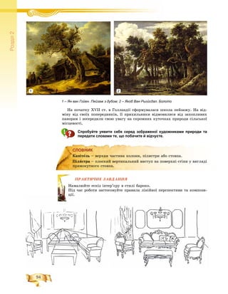 94
Ðîçä³ë2
Íà ïî÷àòêó XVII ñò. â Ãîëëàíäії ñôîðìóâàëàñÿ øêîëà ïåéçàæó. Íà âіä-
ìіíó âіä ñâîїõ ïîïåðåäíèêіâ, її ïðèõèëüíèêè âіäìîâèëèñÿ âіä çàõîïëèâèõ
ïàíîðàì і çîñåðåäèëè ñâîþ óâàãó íà ñêðîìíèõ êóòî÷êàõ ïðèðîäè ñіëüñüêîї
ìіñöåâîñòі.
Спробуйте уявити себе серед зображеної художниками природи та
передати словами те, що побачите й відчуєте.
СЛОВНИК
ÏÐÀÊÒÈ×ÍÅ ÇÀÂÄÀÍÍß
þéòå åñêіç іíòåð’єðó â ñòèëі áàðîêî.
ðîáîòè çàñòîñîâóéòå ïðàâèëà ëіíіéíîї ïåðñïåêòèâè òà êîìïîçè-
СЛОВНИК
Êàïіòåëü – âåðõíÿ ÷àñòèíà êîëîíè, ïіëÿñòðè àáî ñòîâïà.
Ïіëÿñòðà – ïëîñêèé âåðòèêàëüíèé âèñòóï íà ïîâåðõíі ñòіíè ó âèãëÿäі
ïðÿìîêóòíîãî ñòîâïà.
ÏÐÀ
Íàìàëþ
Ïіä ÷àñ
öіїöії.
1 – Ян ван Гойен. Пейзаж з дубом; 2 – Якоб Ван Рьойсдал. Болото
1 2
 