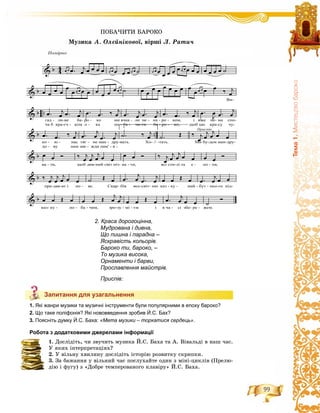 99
Òåìà1.ÌèñòåöòâîáàðîêîЗапитання для узагальнення
1. Які жанри музики та музичні інструменти були популярними в епоху бароко?
2. Що таке поліфонія? Які нововведення зробив Й.С. Бах?
3. Поясніть думку Й.С. Баха: «Мета музики – торкатися сердець».
Робота з додатковими джерелами інформації
1. Äîñëіäіòü, ÷è çâó÷èòü ìóçèêà É.Ñ. Áàõà òà À. Âіâàëüäі â íàø ÷àñ.
Ó ÿêèõ іíòåðïðåòàöіÿõ?
2. Ó âіëüíó õâèëèíó äîñëіäіòü іñòîðіþ ðîçâèòêó ñêðèïêè.
3. Çà áàæàííÿ ó âіëüíèé ÷àñ ïîñëóõàéòå îäèí ç ìіíі-öèêëіâ (Ïðåëþ-
äіþ і ôóãó) ç «Äîáðå òåìïåðîâàíîãî êëàâіðó» É.Ñ. Áàõà.
Запитання для узагальнення
2. Краса дорогоцінна,
Мудрована і дивна,
Що пишна і парадна –
Яскравість кольорів.
Бароко ти, бароко, –
То музика висока,
Орнаменти і барви,
Прославлення майстрів.
Приспів:
ÏÎÁÀ×ÈÒÈ ÁÀÐÎÊÎ
Ìóçèêà À. Îëєéíіêîâîї, âіðøі Ë. Ðàòè÷
 