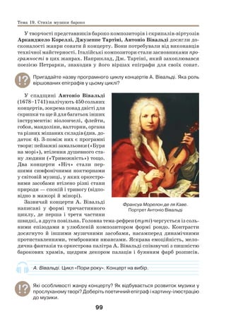 99
У творчості представників бароко композиторів і скрипалів-віртуозів
Арканджело Кореллі, Джузеппе Тартіні, Антоніо Вівальді досягли до-
сконалості жанри сонати й концерту. Вони потребували від виконавців
технічної майстерності. Італійські композитори стали засновниками про-
грамності в цих жанрах. Наприклад, Дж. Тартіні, який захоплювався
поезією Петрарки, знаходив у його віршах епіграфи для своїх сонат.
Пригадайте назву програмного циклу концертів А. Вівальді. Яка роль
віршованих епіграфів у цьому циклі?
У спадщині Антоніо Вівальді
(1678–1741) налічують 450 сольних
концертів, зокрема понад двісті для
скрипки та ще й для багатьох інших
інструментів: віолончелі, флейти,
гобоя, мандоліни, валторни, органа
та різних мішаних складів (див. до-
даток 4). З-поміж них є програмні
твори: пейзажні замальовки («Буря
на морі»), втілення душевного ста-
ну людини («Тривожність») тощо.
Два концерти «Ніч» стали пер-
шими симфонічними ноктюрнами
у світовій музиці, у яких оркестро-
вими засобами втілено різні стани
природи — спокій і тривогу (відпо-
відно в мажорі й мінорі).
Зазвичай концерти А. Вівальді
написані у формі тричастинного
циклу, де перша і третя частини
швидкі, а друга повільна. Головна тема-рефрен (туті) чергується із соль-
ними епізодами в улюбленій композитором формі рондо. Контрасти
досягнуто й іншими музичними засобами, насамперед динамічними
протиставленнями, тембровими нюансами. Яскрава емоційність, мело-
дична фантазія та оркестрова палітра А. Вівальді співзвучні з пишністю
барокових храмів, щедрим декором палаців і буянням фарб розписів.
А. Вівальді. Цикл «Пори року». Концерт на вибір.
Які особливості жанру концерту? Як відбувається розвиток музики у
прослуханому творі? Доберіть поетичний епіграф і картину-ілюстрацію
до музики.
Франсуа Морелон де ля Каве.
Портрет Антоніо Вівальді
Тема 19. Стихія музики бароко
 