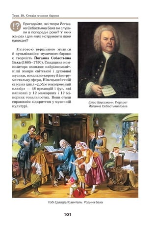 101
Пригадайте, які твори Йоган-
на Себастьяна Баха ви слуха-
ли в попередні роки? У яких
жанрах і для яких інструментів вони
написані?
Світовою вершиною музики
й кульмінацією музичного бароко
є творчість Йоганна Себастьяна
Баха (1685–1750). Спадщина ком-
позитора охоплює найрізноманіт-
ніші жанри світської і духовної
музики, вокально-хорову й інстру-
ментальну сфери. Німецький геній
створив цикл «Добре темперований
клавір» — 48 прелюдій і фуг, які
написані у 12 мажорних і 12 мі-
норних тональностях. Вони стали
справжнім відкриттям у музичній
культурі.
Тобі Едвард Розенталь. Родина Баха
Еліас Хауссманн. Портрет
Йоганна Себастьяна Баха
Тема 19. Стихія музики бароко
 