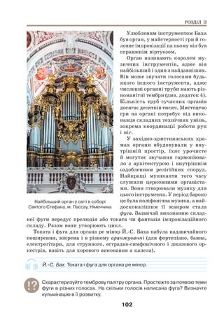 102
Улюбленим інструментом Баха
був орган, у майстерності гри й го-
ловне імпровізації на ньому він був
справжнім віртуозом.
Орган називають королем му-
зичних інструментів, адже він
найбільший і один з найдавніших.
Він може звучати голосами будь-
якого іншого інструмента, адже
численні органні труби мають різ-
номанітні тембри (див. додаток 4).
Кількість труб сучасних органів
досягає десятків тисяч. Мистецтво
гри на органі потребує від вико-
навця складних технічних умінь,
зокрема координації роботи рук
і ніг.
У західно-християнських хра-
мах органи вбудовували у вну-
трішній простір, їхнє урочисте
й могутнє звучання гармоніюва-
ло з архітектурою і внутрішнім
оздобленням релігійних споруд.
Найкращі музиканти того часу
служили церковними органіста-
ми. Вони створювали музику для
цього інструмента. У період бароко
це була поліфонічна музика, а най-
досконалішим її жанром стала
фуга. Зазвичай виконанню склад-
ної фуги передує прелюдія або токата чи фантазія імпровізаційного
складу. Разом вони утворюють цикл.
Токата і фуга для органа ре мінор Й.-С. Баха набула надзвичайного
поширення, зокрема і в різному аранжуванні (для фортепіано, баяна,
електрогітари, для струнного, естрадно-симфонічного і джазового ор-
кестрів, навіть для хорового виконання а капела).
Й.-С. Бах. Токата і фуга для органа ре мінор.
Схарактеризуйте темброву палітру органа. Простежте за появою теми
фуги в різних голосах. На скільки голосів написана фуга? Визначте
кульмінацію в її розвитку.
Найбільший орган у світі в соборі
Святого Стефана, м. Пассау, Німеччина
РОЗДІЛ ІІ
 