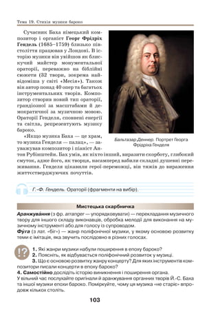 103
Сучасник Баха німецький ком-
позитор і органіст Георг Фрідріх
Гендель (1685–1759) близько пів-
століття працював у Лондоні. В іс-
торію музики він увійшов як блис-
кучий майстер монументальної
ораторії, переважно на біблійні
сюжети (32 твори, зокрема най-
відоміша у світі «Месія»). Також
він автор понад 40 опер та багатьох
інструментальних творів. Компо-
зитор створив новий тип ораторії,
грандіозної за масштабами й де-
мократичної за музичною мовою.
Ораторії Генделя, сповнені енергії
та світла, репрезентують музику
бароко.
«Якщо музика Баха — це храм,
то музика Генделя — палац», — за-
уважував композитор і піаніст Ан-
тон Рубінштейн. Бах умів, як ніхто інший, виразити скорботу, глибокий
смуток, адже його, як творця, насамперед вабили складні душевні пере-
живання. Генделя цікавили герої-переможці, він тяжів до вираження
життєстверджуючих почуттів.
Г.-Ф. Гендель. Ораторії (фрагменти на вибір).
Мистецька скарбничка
Аранжувàння (з фр. arranger — упорядковувати) — перекладання музичного
твору для іншого складу виконавців, обробка мелодії для виконання на му-
зичному інструменті або для голосу із супроводом.
Фóга (з лат. «біг») — жанр поліфонічної музики, у якому основою розвитку
теми є імітація, яка звучить послідовно в різних голосах.
1. Які жанри музики набули поширення в епоху бароко?
2. Поясніть, як відбувається поліфонічний розвиток у музиці.
3. Що є основою розвитку жанру концерту? Для яких інструментів ком-
позитори писали концерти в епоху бароко?
4. Самостійно дослідіть історію виникнення і поширення органа.
У вільний час послухайте оригінали й аранжування органних творів Й.-С. Баха
та іншої музики епохи бароко. Поміркуйте, чому ця музика «не старіє» впро-
довж кількох століть.
Бальтазар Деннер. Портрет Георга
Фрідріха Генделя
Тема 19. Стихія музики бароко
 