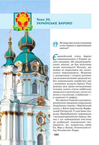 104
Європейський стиль бароко
впроваджувався в Україні до-
сить своєрідно. На західноукраїн-
ських землях, де був відчутним
вплив католицької Польщі, він
майже не відрізнявся від латин-
ського першоджерела. Водночас
у центральних і східних регіонах
під впливом місцевих традицій на-
був національних самобутніх рис
і називався козацьке бароко. Така
різниця між двома вітчизняними
гілками одного стилю найбільше
виявилася в архітектурі, також по-
мітна у скульптурі, а найменше —
у живописі й графіці.
На теренах України в західноєв-
ропейських традиціях споруджено
Андріївську церкву і Маріїнський
палац у Києві (архітектор Варфо-
ломій Растреллі). У кам’яних спо-
рудах Правобережжя переважало
«загальноєвропейське» бароко. Од-
нак і тут найвидатніші пам’ятки
не позбавлені національної сво-
єрідності, як, наприклад, собор
Св. Юра у Львові, Успенський со-
бор Почаївської Лаври.
Тема 20.
УКРАЇНСЬКЕ БАРОКО
Які види мистецтва охоплював
стиль бароко в європейських
країнах?
 