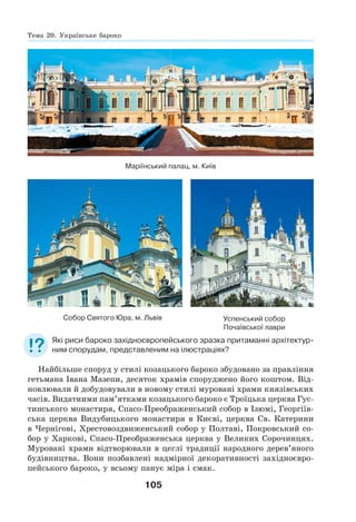 105
Маріїнський палац, м. Київ
Успенський собор
Почаївської лаври
Собор Святого Юра, м. Львів
Які риси бароко західноєвропейського зразка притаманні архітектур-
ним спорудам, представленим на ілюстраціях?
Найбільше споруд у стилі козацького бароко збудовано за правління
гетьмана Івана Мазепи, десяток храмів споруджено його коштом. Від-
новлювали й добудовували в новому стилі муровані храми князівських
часів. Видатними пам’ятками козацького бароко є Троїцька церква Гус-
тинського монастиря, Спасо-Преображенський собор в Ізюмі, Георгіїв-
ська церква Видубицького монастиря в Києві, церква Св. Катерини
в Чернігові, Хрестовоздвиженський собор у Полтаві, Покровський со-
бор у Харкові, Спасо-Преображенська церква у Великих Сорочинцях.
Муровані храми відтворювали в цеглі традиції народного дерев’яного
будівництва. Вони позбавлені надмірної декоративності західноєвро-
пейського бароко, у всьому панує міра і смак.
Тема 20. Українське бароко
 