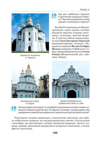 106
Що вас найбільше вразило
в архітектурі козацького баро-
ко? Чим вона відрізняється від
зразків італійського бароко?
За доби Гетьманщини на Наддні-
прянщині, окрім храмів, активно
будували цивільні споруди: магіс-
трати, колегіуми, житлові будин-
ки. У цей час у Києві творили відо-
мі зодчі Іван Григорович-Барський
(павільйон-фонтан «Самсон», По-
кровська церква), Йоганн Готтфрід
Шедель (дзвіниця Софійського со-
бору, брама Заборовського), Степан
Ковнір (Митрополичий дім, дзві-
ниця Лаври).
Брама Заборовського,
Софійський собор, м. Київ
Покровський собор,
м. Харків
Проаналізуйте ілюстрації та спробуйте узагальнити основні ознаки ко-
зацького бароко в архітектурі. Чи свідчать ці ознаки, на вашу думку, про
зародження самобутньої української національної архітектурної школи?
Риси бароко яскраво виявилися у пластичному мистецтві, яке набу-
ло найбільшого розвитку на західноукраїнських землях. Скульптурам
і рельєфам, що виготовляли з різних матеріалів (мармуру, металу, ка-
меню, дерева), притаманні декоративно-театральні композиції, а також
ефекти освітлення.
Церква Св. Катерини,
м. Чернігів
РОЗДІЛ ІІ
 