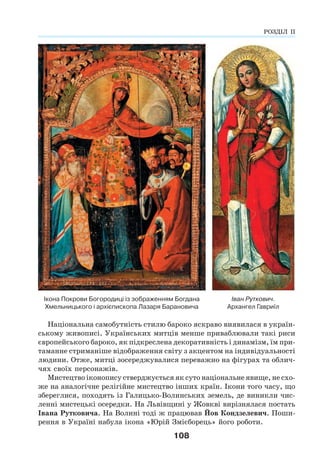 108
Іван Руткович.
Архангел Гавриїл
Ікона Покрови Богородиці із зображенням Богдана
Хмельницького і архієпископа Лазаря Барановича
Національна самобутність стилю бароко яскраво виявилася в україн-
ському живописі. Українських митців менше приваблювали такі риси
європейського бароко, як підкреслена декоративність і динамізм, їм при-
таманне стриманіше відображення світу з акцентом на індивідуальності
людини. Отже, митці зосереджувалися переважно на фігурах та облич-
чях своїх персонажів.
Мистецтво іконопису стверджується як суто національне явище, не схо-
же на аналогічне релігійне мистецтво інших країн. Ікони того часу, що
збереглися, походять із Галицько-Волинських земель, де виникли чис-
ленні мистецькі осередки. На Львівщині у Жовкві вирізнялася постать
Івана Рутковича. На Волині тоді ж працював Йов Кондзелевич. Поши-
рення в Україні набула ікона «Юрій Змієборець» його роботи.
РОЗДІЛ ІІ
 