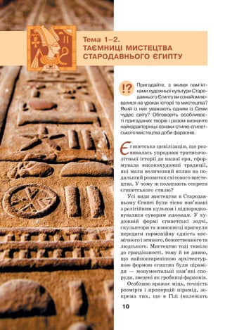10
Єгипетська цивілізація, що роз-
вивалась упродовж тритисячо-
літньої історії до нашої ери, сфор-
мувала високохудожні традиції,
які мали величезний вплив на по-
дальший розвиток світового мисте-
цтва. У чому ж полягають секрети
єгипетського стилю?
Усі види мистецтва в Стародав-
ньому Єгипті були тісно пов’язані
з релігійним культом і підпорядко-
вувалися суворим канонам. У ху-
дожній формі єгипетські зодчі,
скульптори та живописці прагнули
передати гармонійну єдність кос-
мічного і земного, божественного та
людського. Мистецтво тоді тяжіло
до грандіозності, тому й не дивно,
що найпоширенішою архітектур-
ною формою єгиптян були пірамі-
ди — монументальні кам’яні спо-
руди, зведені як гробниці фараонів.
Особливо вражає міць, точність
розмірів і пропорцій пірамід, зо-
крема тих, що в Гізі (належать
Тема 1–2.
ТАЄМНИЦІ МИСТЕЦТВА
СТАРОДАВНЬОГО ЄГИПТУ
Пригадайте, з якими пам’ят-
камихудожньоїкультуриСтаро-
давньогоЄгиптувиознайомлю-
валися на уроках історії та мистецтва?
Який із них уважають одним із Семи
чудес світу? Обговоріть особливос-
ті пригаданих творів і разом визначте
найхарактерніші ознаки стилю єгипет-
ського мистецтва доби фараонів.
 