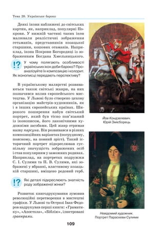 109
Деякі ікони наближені до світських
картин, як, наприклад, популярні По-
крови. У нижній частині таких ікон
малювали реалістичні зображення
гетьманів, представників козацької
старшини, кошових отаманів. Напри-
клад, ікона Покрови Богородиці із зо-
браженням Богдана Хмельницького.
У чому полягають особливості
українських ікон доби бароко? Про-
аналізуйте їх композицію і колорит.
Як іконописці передають перспективу?
В українському малярстві розвива-
ються також світські жанри, на них
позначився вплив європейського мис-
тецтва. У Львові було створено цехову
організацію майстрів-художників, як
і в інших європейських країнах. Ши-
рокого поширення набув світський
портрет, який був тісно пов’язаний
із іконописом, його лаконічними ху-
дожніми засобами. Цей жанр отримав
назву парсуна. Він розвивався в різних
композиційних варіантах (погрудному,
поясному, на повний зріст). Такий іс-
торичний портрет підкреслював сус-
пільну значущість зображених осіб
і став популярним у заможних родинах.
Наприклад, на портретах подружжя
С. І. Сулими та П. В. Сулими, які зо-
бражені у вбранні, властивому козаць-
кій старшині, вміщено родовий герб.
Які деталі підкреслюють знатність
роду зображеної жінки?
Розвиток книгодрукування зумовив
революційні перетворення в мистецтві
графіки. У Львові та Острозі Іван Федо-
ров надрукував перші книги: «Грамати-
ку», «Апостола», «Біблію», ілюстровані
гравюрами.
Невідомий художник.
Портрет Параскеви Сулими
Тема 20. Українське бароко
Йов Кондзелевич.
Юрій Змієборець
 