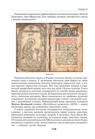 110
З вершинами книжкової графіки бароко пов’язані Олександр і Леонтій
Тарасевичі, Іван Щирський. Їхні гравюри сповнені алегоричного змісту
і пишної театральності.
Апостол
Упродовж багатьох століть в Україні склалася висока культура цер-
ковного співу а капела. У музичному мистецтві доби бароко на зміну
одноголосному знаменному розспіву приходить партесний спів, а зго-
дом виникає партесний концерт. Він став провідним жанром в укра-
їнській професійній музиці того часу (на вісім і більше голосів). Стиль
бароко вплинув на втілення концертності як способу вияву динамізму,
боротьби різних життєвих стихій. До барокових рис належать театраль-
ність, патетична риторика. Вони позначилися на прийомах музичної
композиції: зіставленні емоційно-динамічних планів, чергуванні соль-
них і ансамблевих епізодів. Найвідоміший автор партесних концертів
Микола Дилецький створив «Мусікійську граматику» (1675) — першу
вітчизняну працю про особливості партесного співу.
У побуті українців поступово поширюється інструментальне музи-
кування, у маєтках магнатів організовують хорові капели, оркестри.
Провідним осередком культури, зокрема й музичної, була Києво-Мо-
гилянська академія та колегіуми, де існували хори, оркестри, театри.
У Глухівській музичній школі (1738) хлопчиків з різних куточків Украї-
ни навчали хорового співу, нотної грамоти, гри на музичних інструмен-
тах — скрипці, гуслях, бандурі.
РОЗДІЛ ІІ
 