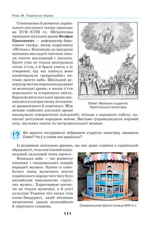 111
Становлення й розвиток україн-
ського шкільного театру припадає
на ХVІІ–ХVІІІ ст. Обґрунтував
принципи шкільної драми Феофан
Прокопович — реформатор баро-
кового театру, автор підручника
«Піїтика». Відповідно до програми
навчання викладачі поетики писа-
ли тексти декламацій і діалогів.
Проте учні не тільки розігрували
готові п’єси, а й брали участь у їх
створенні; під час канікул вони
влаштовували «рекреаційні» ви-
стави просто неба. Шкільний ре-
пертуар містив переважно різдвяні
та великодні драми, а також п’єси
морального та історичного змісту.
Барокові риси шкільної драми про-
явилися в контрастному зіставлен-
ні драматичного й комічного. Між
актами серйозної шкільної драми
виконували гумористичні інтермедії, епізоди з народного побуту, на-
писані доступною народною мовою. Вистави супроводжували хоровий
спів, звучання кантів та інструментальної музики.
Які музичні інструменти зобразили студенти колегіуму, малюючи
Олімп? Чи є з-поміж них українські?
Із різдвяною шкільною драмою, що має давнє коріння в українській
обрядовості,тіснопов’язанийнаціо-
нальний ляльковий театр вертеп.
Козацька доба — час розвитку
пісенних і танцювальних жанрів
народної музики. Одним із само-
бутніх явищ музичного життя
українського народу того часу було
ансамблеве виконавство «троїс-
тих музик». Характерною постат-
тю не тільки музичної, а й усієї
культури України тієї епохи став
козак-бандурист, який втілював
патріотичні ідеали волелюбного
й героїчного козацтва. Сокиринський вертеп (кінець ХVІІІ ст.)
Олімп. Малюнок студентів
Чернігівського колегіуму
Тема 20. Українське бароко
 