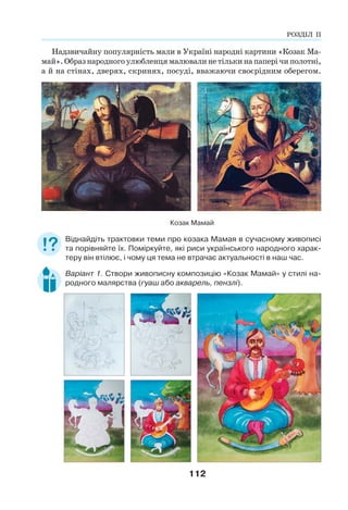 112
Надзвичайну популярність мали в Україні народні картини «Козак Ма-
май».Образнародногоулюбленцямалювалинетількинапаперічиполотні,
а й на стінах, дверях, скринях, посуді, вважаючи своєрідним оберегом.
Козак Мамай
Віднайдіть трактовки теми про козака Мамая в сучасному живописі
та порівняйте їх. Поміркуйте, які риси українського народного харак-
теру він втілює, і чому ця тема не втрачає актуальності в наш час.
Варіант 1. Створи живописну композицію «Козак Мамай» у стилі на-
родного малярства (гуаш або акварель, пензлі).
РОЗДІЛ ІІ
 
