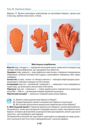 113
Мистецька скарбничка
Вертåп (від «печера») — народний ляльковий театр, назва якого походить від
печери поблизу Віфлеєма, де народився Ісус Христос.
Гравþра (з фр. gravure) — вид графічного мистецтва, створення тиражованих
зображень шляхом контрастного друку з рельєфних поверхонь або через
трафарет.
Іконостàс (з грец. «ікона» та «місце стояння») — вівтарна перегородка з роз-
міщеними в певному порядку на ній іконами.
Інтермåдія (від лат. «проміжний, середній») — невелика п’єса комедійного
характеру, що виконують між актами спектаклю.
Парсóна (від лат. «персона») — жанр українського портретного живопису
кінця XVI — XVII ст., що використовував прийоми іконопису.
Партåсний концåрт — вокально-хоровий жанр епохи бароко.
1. Назвіть взірці архітектури бароко в Україні.
2. Схарактеризуйте прояв стильових рис бароко в скульптурі.
3. Які основні досягнення українських живописців епохи бароко?
4. Мистецький проект «Перлини українського бароко» (колективна робота).
Поцікавтеся, яким архітектурним спорудам вашого краю притаманні риси
бароко. Створіть фотоальбом за результатами дослідження, внесіть до нього
пам’ятки, що потребують реставрації.
За бажанням у вільний час підготуйте і розіграйте інтермедію на тему сучас-
ного шкільного життя в стилі староукраїнської «шкільної драми».
Варіант 2. Виліпи рельєфну композицію за мотивами бароко: декор для
інтер’єру, меблів (пластилін, стеки).
Тема 20. Українське бароко
 