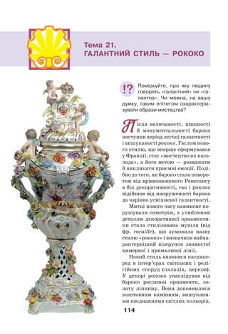 114
Тема 21.
ГАЛАНТНИЙ СТИЛЬ — РОКОКО
Після величавості, пишності
й монументальності бароко
наступив період легкої галантності
і вишуканості рококо. Гаслом ново-
го стилю, що вперше сформувався
у Франції, стає «мистецтво як насо-
лода», а його метою — розважати
й викликати приємні емоції. Поді-
бно до того, як бароко стало поворо-
том від врівноваженого Ренесансу
в бік декоративності, так і рококо
відійшов від напруженості бароко
до чарівно усміхненої галантності.
Митці нового часу навмисне по-
рушували симетрію, а улюбленою
деталлю декоративної орнаменти-
ки стала стилізована мушля (від
фр. rocaille), що зумовила назву
стилю «рококо» і визначила найха-
рактерніший візерунок звивистої
химерної і примхливої лінії.
Новий стиль виявився насампе-
ред в інтер’єрах світських і релі-
гійних споруд (палаців, церков).
У декорі рококо унаслідував від
бароко рослинні орнаменти, зо-
лоту ліпнину. Вони доповнилися
коштовним камінням, вишукани-
ми поєднаннями світлих кольорів.
Поміркуйте, про яку людину
говорять «галантний» чи «га-
лантна». Чи можна, на вашу
думку, таким епітетом охарактери-
зувати образи мистецтва?
 