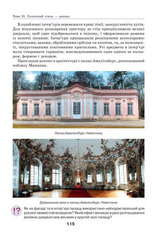 115
В оздобленні інтер’єрів переважали криві лінії, заокругленість кутів.
Для візуального розширення простору до стін прикріплювали великі
дзеркала, щоб одне відображалося в іншому, і оформлювали рамами
із золотої ліпнини. Інтер’єри прикрашали розкішними аксесуарами:
статуетками, вазами, обробленими сріблом чи золотом, та, за можливос-
ті, інкрустованими коштовними кристалами. Усі предмети в інтер’єрі
мали створювати гармонію, взаємодоповнювати один одного за кольо-
ром, формою і декором.
Прикладом рококо в архітектурі є палац Амалієнбург, розташований
поблизу Мюнхена.
Палац Амалієнбург, Німеччина
Дзеркальна зала в палаці Амалієнбург, Німеччина
Як на фасаді та в інтер’єрі палацу використано найхарактерніший для
рококо звивистий візерунок? Який ефект виникає в разі розташування
великих дзеркал між вікнами у круглій залі палацу?
Тема 21. Галантний стиль — рококо
 