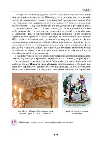 116
Безтурботне життя відвідувачів світських салонів задавало загальний
легковажний тон і мистецтву. Кімнату у стилі рококо прикрашав камін,
покритий мармуровою плитою і заставлений прикрасами: канделябра-
ми, годинниками, порцеляновими статуетками й іншими красивими
«дрібничками». Над ним зазвичай вішали дзеркало в розкішній рамі.
Для конструкції меблів рококо характерні повна відмова від симе-
трії і прямих ліній, «розчинення» деталей в загальній пластиці форми.
В оздобленні меблів переважають бронзові накладки. Іноді предмети
обробляли кольоровими лаками, декорували позолоченим різьбленням.
Меблі стають витончено-декоративними за формою і декором. Напри-
клад, секретер на високих ніжках із безліччю шухляд і потайних відді-
лень, туалетний столик із дзеркалом, комфортні канапе (диван у формі
декількох з’єднаних крісел) і шезлонги, різноманітні тумбочки. Вишу-
каний вигляд кімнати чи зали рококо доповнювали гобелени й зразки
ювелірних виробів і порцеляни.
У часи панування рококо важливою частиною архітектурної компози-
ції стає скульптура й орнамент, переважно різьблений, у формі мушлі.
Скульптурні прикраси для інтер’єрів найвідомішого французького
майстра рококо Жана-Батиста Лемуана відрізняються особливою гра-
ційністю, ліричністю, асиметричністю композицій. На весь світ услави-
лися розкішні сервізи й пасторальні статуетки мейсенської порцеляни.
Жан-Батист Лемуан. Барельєфи залу
готелю Субіз, м. Париж, Франція
Мейсенська порцеляна,
Німеччина
Які ознаки стилю рококо має мейсенська порцеляна?
РОЗДІЛ ІІ
 