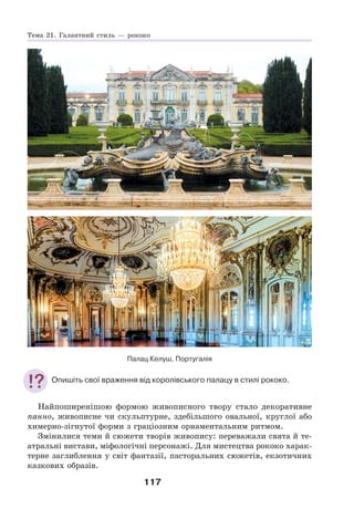117
Палац Келуш, Португалія
Опишіть свої враження від королівського палацу в стилі рококо.
Найпоширенішою формою живописного твору стало декоративне
панно, живописне чи скульптурне, здебільшого овальної, круглої або
химерно-зігнутої форми з граціозним орнаментальним ритмом.
Змінилися теми й сюжети творів живопису: переважали свята й те-
атральні вистави, міфологічні персонажі. Для мистецтва рококо харак-
терне заглиблення у світ фантазії, пасторальних сюжетів, екзотичних
казкових образів.
Тема 21. Галантний стиль — рококо
 