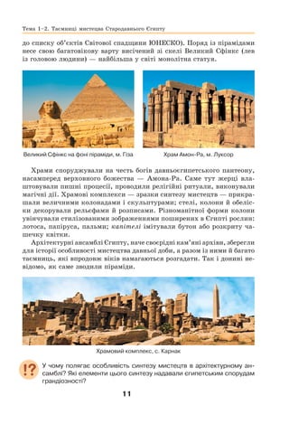 11
Тема 1–2. Таємниці мистецва Стародавнього Єгипту
до списку об’єктів Світової спадщини ЮНЕСКО). Поряд із пірамідами
несе свою багатовікову варту висічений зі скелі Великий Сфінкс (лев
із головою людини) — найбільша у світі монолітна статуя.
Великий Сфінкс на фоні піраміди, м. Гіза Храм Амон-Ра, м. Луксор
Храми споруджували на честь богів давньоєгипетського пантеону,
насамперед верховного божества — Амона-Ра. Саме тут жерці вла-
штовували пишні процесії, проводили релігійні ритуали, виконували
магічні дії. Храмові комплекси — зразки синтезу мистецтв — прикра-
шали величними колонадами і скульптурами; стелі, колони й обеліс-
ки декорували рельєфами й розписами. Різноманітної форми колони
увінчували стилізованими зображеннями поширених в Єгипті рослин:
лотоса, папіруса, пальми; капітелі імітували бутон або розкриту ча-
шечку квітки.
Архітектурні ансамблі Єгипту, наче своєрідні кам’яні архіви, зберегли
для історії особливості мистецтва давньої доби, а разом із ними й багато
таємниць, які впродовж віків намагаються розгадати. Так і донині не-
відомо, як саме зводили піраміди.
Храмовий комплекс, с. Карнак
У чому полягає особливість синтезу мистецтв в архітектурному ан-
самблі? Які елементи цього синтезу надавали єгипетським спорудам
грандіозності?
 