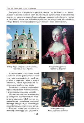 119
Із Франції та Австрії стиль рококо дійшов і до України — до Києва,
Львова та інших великих міст. Вплив стилю відчувається в живописних
портретах, в елементах оздоблення відомих церковних і світських споруд
В.Растреллі,іншихпам’ятокпізньогобароко,як,наприклад,Козелецького
собору Різдва Богородиці (що поєднує також і риси класицизму).
Невідомий художник.
Портрет С. Дараган
Собор Різдва Богородиці, смт. Козелець,
Чернігівська обл., Україна
Яка ж музика зазвучала в залах
і салонах епохи рококо? Зазвичай
там грав невеликий струнний ан-
самбль зі скрипок і віол, а також
клавесин, який прикрашали ма-
люнками, різьбленням тощо.
Галантномустилювідповідавіви-
шуканийдзвінкийтембрклавесина,
і декоровані мелізмами мелодії.
Механізм клавесина не давав змо-
гу поступово посилювати або змен-
шувати звучання. Щоб грати з різ-
номанітною динамікою, тогочасні
майстри створили дві клавіатури:
форте і піано, на яких грали по чер-
зі. Різновид клавесина — спінет —
маводнуклавіатуру(див.додаток6).
Ян Мінс Моленар.
Жінка, що грає на спінеті
Тема 21. Галантний стиль — рококо
 