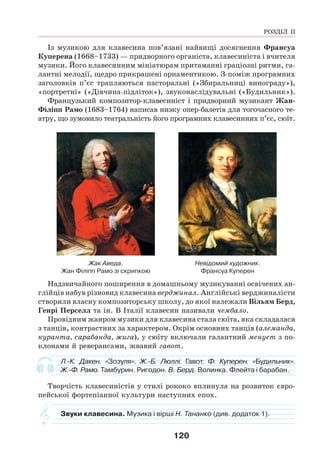 120
Із музикою для клавесина пов’язані найвищі досягнення Франсуа
Куперена (1668–1733) — придворного органіста, клавесиніста і вчителя
музики. Його клавесинним мініатюрам притаманні граціозні ритми, га-
лантні мелодії, щедро прикрашені орнаментикою. З-поміж програмних
заголовків п’єс трапляються пасторальні («Збиральниці винограду»),
«портретні» («Дівчина-підліток»), звуконаслідувальні («Будильник»).
Французький композитор-клавесиніст і придворний музикант Жан-
Філіпп Рамо (1683–1764) написав низку опер-балетів для тогочасного те-
атру, що зумовило театральність його програмних клавесинних п’єс, сюїт.
Жак Аведа.
Жан Філіпп Рамо зі скрипкою
Невідомий художник.
Франсуа Куперен
Надзвичайного поширення в домашньому музикуванні освічених ан-
глійців набув різновид клавесина верджинал. Англійські верджиналісти
створили власну композиторську школу, до якої належали Вільям Берд,
Генрі Перселл та ін. В Італії клавесин називали чембало.
Провідним жанром музики для клавесина стала сюїта, яка складалася
з танців, контрастних за характером. Окрім основних танців (алеманда,
куранта, сарабанда, жига), у сюїту включали галантний менует з по-
клонами й реверансами, жвавий гавот.
Л.-К. Дакен. «Зозуля». Ж.-Б. Люллі. Гавот. Ф. Куперен. «Будильник».
Ж.-Ф. Рамо. Тамбурин. Ригодон. В. Берд. Волинка. Флейта і барабан.
Творчість клавесиністів у стилі рококо вплинула на розвиток євро-
пейської фортепіанної культури наступних епох.
Звуки клавесина. Музика і вірші Н. Тананко (див. додаток 1).
РОЗДІЛ ІІ
 