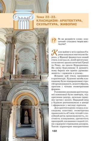 122
Коли майже у всіх країнах Єв-
ропи панувало мистецтво ба-
роко, у Франції формується новий
стиль класицизм, який орієнтував-
ся на високі зразки античної Греції
та Риму, на ідеали Відродження.
На зміну бурхливому й динаміч-
ному бароко він приніс урівнова-
женість і гармонію в усьому.
Яскраво цей стиль проявився
в архітектурі. Художні засоби кла-
сицизму були підпорядковані стро-
гій організованості, ясності образів,
простим і чітким геометричним
формам.
Головними законами архітектур-
ної композиції були симетрія, під-
креслення центру, загальна гармо-
нія частин і цілого. Парадний вхід
у будівлю розташовували в центрі
і оформляли у вигляді портика.
Для архітектурних споруд кла-
сицизму властиві: геометрична
правильність об’ємів; чіткий і спо-
кійний ритм; врівноваженість, ло-
гічність планування; урочистість
пропорцій; поєднання гладкої сті-
ни з ордером і стриманим декором.
Також характерно використання
Тема 22–23.
КЛАСИЦИЗМ: АРХІТЕКТУРА,
СКУЛЬПТУРА, ЖИВОПИС
Як ви розумієте слово «кла-
сичний» стосовно творів мис-
тецтва?
 