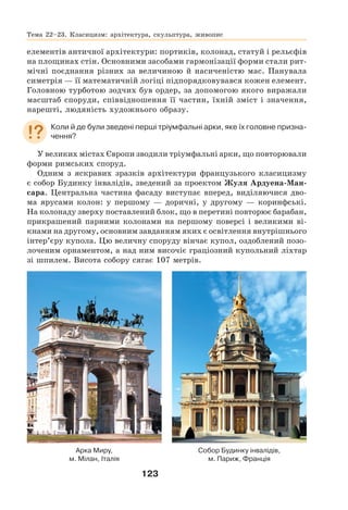 123
елементів античної архітектури: портиків, колонад, статуй і рельєфів
на площинах стін. Основними засобами гармонізації форми стали рит-
мічні поєднання різних за величиною й насиченістю мас. Панувала
симетрія — її математичній логіці підпорядковувався кожен елемент.
Головною турботою зодчих був ордер, за допомогою якого виражали
масштаб споруди, співвідношення її частин, їхній зміст і значення,
нарешті, людяність художнього образу.
Коли й де були зведені перші тріумфальні арки, яке їх головне призна-
чення?
У великих містах Європи зводили тріумфальні арки, що повторювали
форми римських споруд.
Одним з яскравих зразків архітектури французького класицизму
є собор Будинку інвалідів, зведений за проектом Жуля Ардуена-Ман-
сара. Центральна частина фасаду виступає вперед, виділяючися дво-
ма ярусами колон: у першому — доричні, у другому — коринфські.
На колонаду зверху поставлений блок, що в перетині повторює барабан,
прикрашений парними колонами на першому поверсі і великими ві-
кнами на другому, основним завданням яких є освітлення внутрішнього
інтер’єру купола. Цю величну споруду вінчає купол, оздоблений позо-
лоченим орнаментом, а над ним височіє граціозний купольний ліхтар
зі шпилем. Висота собору сягає 107 метрів.
Арка Миру,
м. Мілан, Італія
Собор Будинку інвалідів,
м. Париж, Франція
Тема 22–23. Класицизм: архітектура, скульптура, живопис
 