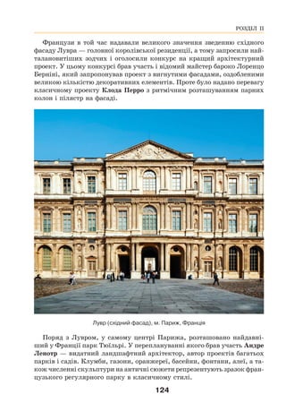 124
Французи в той час надавали великого значення зведенню східного
фасаду Лувра — головної королівської резиденції, а тому запросили най-
талановитіших зодчих і оголосили конкурс на кращий архітектурний
проект. У цьому конкурсі брав участь і відомий майстер бароко Лоренцо
Берніні, який запропонував проект з вигнутими фасадами, оздобленими
великою кількістю декоративних елементів. Проте було надано перевагу
класичному проекту Клода Перро з ритмічним розташуванням парних
колон і пілястр на фасаді.
Лувр (східний фасад), м. Париж, Франція
Поряд з Лувром, у самому центрі Парижа, розташовано найдавні-
ший у Франції парк Тюїльрі. У переплануванні якого брав участь Андре
Ленотр — видатний ландшафтний архітектор, автор проектів багатьох
парків і садів. Клумби, газони, оранжереї, басейни, фонтани, алеї, а та-
кож численні скульптури на античні сюжети репрезентують зразок фран-
цузького регулярного парку в класичному стилі.
РОЗДІЛ ІІ
 