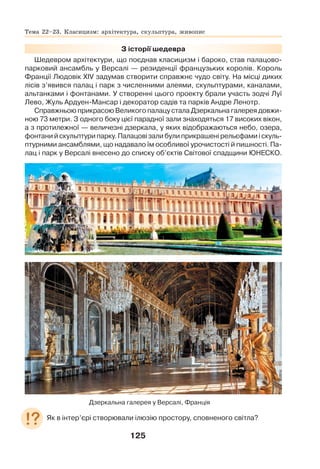 125
З історії шедевра
Шедевром архітектури, що поєднав класицизм і бароко, став палацово-
парковий ансамбль у Версалі — резиденції французьких королів. Король
Франції Людовік ХIV задумав створити справжнє чудо світу. На місці диких
лісів з’явився палац і парк з численними алеями, скульптурами, каналами,
альтанками і фонтанами. У створенні цього проекту брали участь зодчі Луї
Лево, Жуль Ардуен-Мансар і декоратор садів та парків Андре Ленотр.
Справжньою прикрасою Великого палацу стала Дзеркальна галерея довжи-
ною 73 метри. З одного боку цієї парадної зали знаходяться 17 високих вікон,
а з протилежної — величезні дзеркала, у яких відображаються небо, озера,
фонтани й скульптури парку. Палацові зали були прикрашені рельєфами і скуль-
птурними ансамблями, що надавало їм особливої урочистості й пишності. Па-
лац і парк у Версалі внесено до списку об’єктів Світової спадщини ЮНЕСКО.
Дзеркальна галерея у Версалі, Франція
Як в інтер’єрі створювали ілюзію простору, сповненого світла?
Тема 22–23. Класицизм: архітектура, скульптура, живопис
 