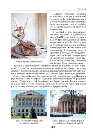 126
Найвище художнє втілення
класицизму проявив у мистецтві
скульптури Антоніо Канова, який
у своїх героїчних та ідеалістичних
творах наслідував традиції еллініз-
му, зокрема надихався статуями
Праксителя.
В Україні стиль класицизму
яскраво виявився в архітектурі
кінця XVIII — першої половини
XIX ст. Цей час відзначено появою
та зростанням міст. Їх облаштуван-
ня зумовило розв’язання проблем
містобудування. В той самий час
з палацами й церквами зводять
приватні й громадські споруди (лі-
карні, пошти, банки, театри, рин-
ки, навчальні заклади тощо). Ху-
дожня мова класицизму, на відміну
від бароко, була універсальною.
Також в Україні будують розкішні палаци, поміщицькі маєтки з пар-
ками. В основі цих палацово-паркових ансамблів архітектурні риси кла-
сицизму, який поєднували з ознаками романтичного мистецтва у викорис-
танні декоративних паркових споруд — гротів, арок, альтанок, фонтанів.
Для гетьмана Кирила Розумовського побудовано палац в м. Батурині
(архітектор Чарлз Камерон). Садибний комплекс збудовано в родовому
маєтку Галаганів у селі Сокиринці на Чернігівщині. Фасади палацу
прикрашені багатоколонними портиками. Величезний парк оформлено
у класичному стилі (архітектор Павло Дубровський).
Палац Потоцьких, м. Одеса, Україна
(тепер Одеський художній музей)
Палац гетьмана Розумовського,
м. Батурин, Україна
Антоніо Канова. Амур і Психея
РОЗДІЛ ІІ
 