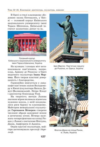 127
В Одесі в стилі класицизму збу-
довано палац Потоцьких, у Киє-
ві — головний корпус Київського
національного університету імені
Тараса Шевченка, Київський ін-
ститут шляхетних дівчат та ін.
На вулицях і площах міст вста-
новлювали пам’ятники, напри-
клад, Арману де Ришельє в Одесі
видатного скульптора Івана Мар-
тоса. Його творам властиві довер-
шеність і благородство.
Гармонійно вписується у ланд-
шафт пам’ятник князю Володими-
ру в Києві (скульптори Василь Де-
мут-Малиновський, Петро Клодт
і архітектор Олександр Тон).
На творчість митців Львова
значною мірою впливала віденська
художня школа, у якій поєднува-
лися риси бароко та класицизму.
Майстром меморіальної скульпту-
ри Гартманом Вітвером створено
численні образи зажуреної жінки
в античному хітоні. Вітверу нале-
жать чотири фонтани на площі Ри-
нок у Львові з постатями Нептуна,
Діани, Амфітрити й Адоніса.
Окрім круглої скульптури, май-
стри застосовували горельєф і баре-
льєф.
Фонтан Діана на площі Ринок,
м. Львів, Україна
Тема 22–23. Класицизм: архітектура, скульптура, живопис
Головний корпус
Київського національного університету
імені Тараса Шевченка, Україна
Іван Мартос. Пам’ятник герцогу
де Рішельє, м. Одеса, Україна
 