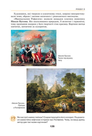 128
Художники, які творили в класичному стилі, широко використову-
вали теми, образи і мотиви античного і ренесансного мистецтва.
«Французьким Рафаелем» назвали нащадки класика живопису
Ніколя Пуссена. Він захоплювався природою, її величчю і гармонією,
тому провідним жанром у його творчості став краєвид. Картини митця
поетичні, витончені за колоритом.
Ніколя Пуссен.
Танок під музику
часу
Ніколя Пуссен.
Пейзаж
з Поліфемом
Які настрої навіює пейзаж? Схарактеризуйте його колорит. Поцікавте-
ся самостійно міфічною історією про Поліфема. Чому, на вашу думку,
автор дав такі назви картинам?
РОЗДІЛ ІІ
 
