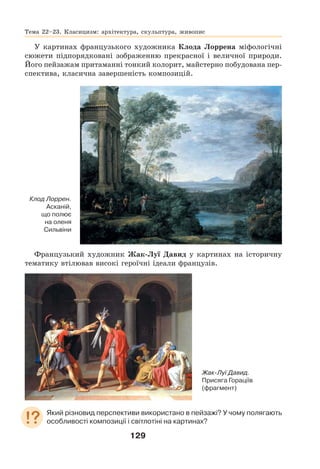 129
У картинах французького художника Клода Лоррена міфологічні
сюжети підпорядковані зображенню прекрасної і величної природи.
Його пейзажам притаманні тонкий колорит, майстерно побудована пер-
спектива, класична завершеність композицій.
Клод Лоррен.
Асканій,
що полює
на оленя
Сильвіни
Французький художник Жак-Луї Давид у картинах на історичну
тематику втілював високі героїчні ідеали французів.
Який різновид перспективи використано в пейзажі? У чому полягають
особливості композиції і світлотіні на картинах?
Жак-Луї Давид.
Присяга Гораціїв
(фрагмент)
Тема 22–23. Класицизм: архітектура, скульптура, живопис
 