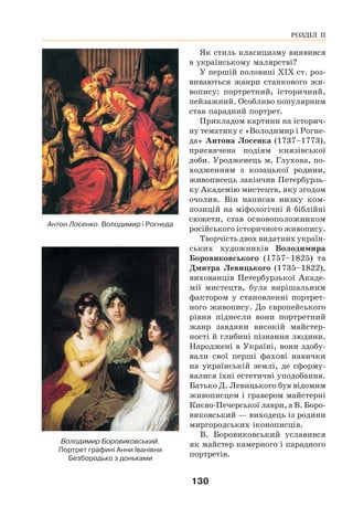 130
Як стиль класицизму виявився
в українському малярстві?
У першій половині ХІХ ст. роз-
виваються жанри станкового жи-
вопису: портретний, історичний,
пейзажний. Особливо популярним
став парадний портрет.
Прикладом картини на історич-
ну тематику є «Володимир і Рогне-
да» Антона Лосенка (1737–1773),
присвячена подіям князівської
доби. Уродженець м. Глухова, по-
ходженням з козацької родини,
живописець закінчив Петербурзь-
ку Академію мистецтв, яку згодом
очолив. Він написав низку ком-
позицій на міфологічні й біблійні
сюжети, став основоположником
російського історичного живопису.
Творчість двох видатних україн-
ських художників Володимира
Боровиковського (1757–1825) та
Дмитра Левицького (1735–1822),
вихованців Петербурзької Акаде-
мії мистецтв, була вирішальним
фактором у становленні портрет-
ного живопису. До європейського
рівня піднесли вони портретний
жанр завдяки високій майстер-
ності й глибині пізнання людини.
Народжені в Україні, вони здобу-
вали свої перші фахові навички
на українській землі, де сформу-
валися їхні естетичні уподобання.
Батько Д. Левицького був відомим
живописцем і гравером майстерні
Києво-Печерської лаври, а В. Боро-
виковський — виходець із родини
миргородських іконописців.
В. Боровиковський уславився
як майстер камерного і парадного
портретів.
Володимир Боровиковський.
Портрет графині Анни Іванівни
Безбородько з доньками
РОЗДІЛ ІІ
Антон Лосенко. Володимир і Рогнеда
 