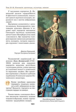 131
У численних портретах Д. Ле-
вицький досягає гармонійності
й ефектності композицій, тональ-
ної єдності відтінків кольорів, ви-
разності поз і жестів зображених
людей.
Внутрішня шляхетність і дитя-
чо-юнацька безпосередність при-
таманна жіночим образам із ві-
домої серії портретів вихованок
Смольного інституту шляхетних
дівчат Санкт-Петербургу (так звані
«смолянки»). Цю портретну гале-
рею вирізняє вишукана декоратив-
ність колориту, гострота характе-
рів струнких і кокетливих дівчат.
Талановитий український ху-
дожник Лука Долинський (1745–
1824) написав ряд парадних
портретів видатних релігійних
і культурних діячів, у яких прагнув
до класичної ясності в композиції
та виразових засобах. Він працю-
вав переважно у Львові й здійснив
оздоблення Успенської церкви По-
чаївського монастиря.
Якими засобами художники
передають соціальну належ-
ність осіб, зображених на пор-
третах? Визначте: портрети на ілю-
страціях парадні чи камерні.
Таким чином, класицизм збага-
тив мистецтво живопису новими
темами й образами, новим «прочи-
танням» традиційних жанрів.
Тема 22–23. Класицизм: архітектура, скульптура, живопис
Дмитро Левицький.
Портрет Катерини Нелідової
Лука Долинський. Портрет
митрополита Леона Шептицького
 