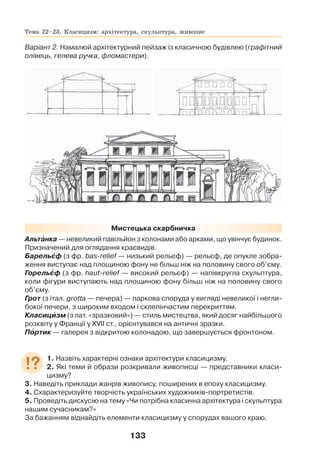 133
Варіант 2. Намалюй архітектурний пейзаж із класичною будівлею (графітний
олівець, гелева ручка, фломастери).
Мистецька скарбничка
Альтàнка — невеликий павільйон з колонами або арками, що увінчує будинок.
Призначений для оглядання краєвидів.
Барельºф (з фр. bas-relief — низький рельєф) — рельєф, де опукле зобра-
ження виступає над площиною фону не більш ніж на половину свого об’єму.
Горельºф (з фр. haut-relief — високий рельєф) — напівкругла скульптура,
коли фігури виступають над площиною фону більш ніж на половину свого
об’єму.
Грот (з італ. grotta — печера) — паркова споруда у вигляді невеликої і негли-
бокої печери, з широким входом і склепінчастим перекриттям.
Класицèзм (з лат. «зразковий») — стиль мистецтва, який досяг найбільшого
розквіту у Франції у XVII ст., орієнтувався на античні зразки.
Пîртик — галерея з відкритою колонадою, що завершується фронтоном.
1. Назвіть характерні ознаки архітектури класицизму.
2. Які теми й образи розкривали живописці — представники класи-
цизму?
3. Наведіть приклади жанрів живопису, поширених в епоху класицизму.
4. Схарактеризуйте творчість українських художників-портретистів.
5. Проведіть дискусію на тему «Чи потрібна класична архітектура і скульптура
нашим сучасникам?»
За бажанням віднайдіть елементи класицизму у спорудах вашого краю.
Тема 22–23. Класицизм: архітектура, скульптура, живопис
 