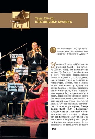 134
Умузичній культурі Європи на-
прикінці ХVІІІ — на почат-
ку ХІХ ст. відбулися кардинальні
зміни. Це був час Просвітництва
з його головною світоглядною
ідеєю — вірою в розум людини,
час великих учених, філософів,
літераторів, митців. Як і в інших
видах мистецтва, у музиці на
зміну бароко і рококо прийшов
стиль класицизм, який відобра-
жав гармонійну впорядкованість
світу. Вершинне досягнення цього
стилю — творчість представників
так званої віденської класичної
школи. До неї належать австрій-
ські композитори Франц Йозеф
Гайдн (1732–1809) і Вольфганг
Амадей Моцарт (1756–1791), а та-
кож німецький композитор Люд-
віг ван Бетховен (1770–1827). Усі
вони жили й творили у Відні (звід-
си й походить назва школи) і, не-
зважаючи на відмінності глибоко
Тема 24–25.
КЛАСИЦИЗМ: МУЗИКА
Чи пам’ятаєте ви, що озна-
чають поняття «композитори-
класики» й «класична музика»?
 