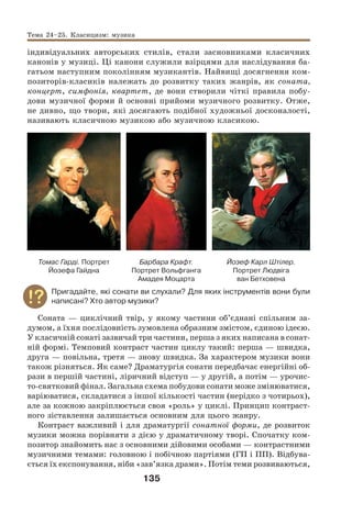 135
індивідуальних авторських стилів, стали засновниками класичних
канонів у музиці. Ці канони служили взірцями для наслідування ба-
гатьом наступним поколінням музикантів. Найвищі досягнення ком-
позиторів-класиків належать до розвитку таких жанрів, як соната,
концерт, симфонія, квартет, де вони створили чіткі правила побу-
дови музичної форми й основні прийоми музичного розвитку. Отже,
не дивно, що твори, які досягають подібної художньої досконалості,
називають класичною музикою або музичною класикою.
Томас Гарді. Портрет
Йозефа Гайдна
Барбара Крафт.
Портрет Вольфганга
Амадея Моцарта
Йозеф Карл Штілер.
Портрет Людвіга
ван Бетховена
Пригадайте, які сонати ви слухали? Для яких інструментів вони були
написані? Хто автор музики?
Соната — циклічний твір, у якому частини об’єднані спільним за-
думом, а їхня послідовність зумовлена образним змістом, єдиною ідеєю.
У класичній сонаті зазвичай три частини, перша з яких написана в сонат-
ній формі. Темповий контраст частин циклу такий: перша — швидка,
друга — повільна, третя — знову швидка. За характером музики вони
також різняться. Як саме? Драматургія сонати передбачає енергійні об-
рази в першій частині, ліричний відступ — у другій, а потім — урочис-
то-святковий фінал. Загальна схема побудови сонати може змінюватися,
варіюватися, складатися з іншої кількості частин (нерідко з чотирьох),
але за кожною закріплюється своя «роль» у циклі. Принцип контраст-
ного зіставлення залишається основним для цього жанру.
Контраст важливий і для драматургії сонатної форми, де розвиток
музики можна порівняти з дією у драматичному творі. Спочатку ком-
позитор знайомить нас з основними дійовими особами — контрастними
музичними темами: головною і побічною партіями (ГП і ПП). Відбува-
ється їх експонування, ніби «зав’язка драми». Потім теми розвиваються,
Тема 24–25. Класицизм: музика
 