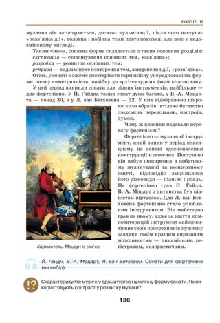 136
музична дія загострюється, досягає кульмінації, після чого наступає
«розв’язка дії», головна і побічна теми повторюються, але вже у видо-
зміненому вигляді.
Таким чином, сонатна форма складається з таких основних розділів:
експозиція — експонування основних тем, «зав’язка»;
розробка — розвиток основних тем;
реприза — видозмінене повторення тем, завершення дії, «розв’язка».
Отже, у сонаті можемо спостерігати гармонійну упорядкованість фор-
ми, певну симетричність, подібну до архітектурних форм класицизму.
У цей період виникли сонати для різних інструментів, найбільше —
для фортепіано. У Й. Гайдна таких сонат дуже багато, у В.-А. Моцар-
та — понад 30, а у Л. ван Бетховена — 32. У них відображено широ-
ке коло образів, втілено багатство
людських переживань, настроїв,
думок.
Чому ж класики надавали пере-
вагу фортепіано?
Фортепіано — музичний інстру-
мент, який виник у період класи-
цизму на основі вдосконалення
конструкції клавесина. Поступово
він набув поширення в побутово-
му музикуванні та концертному
житті, відповідно закріпилися
його різновиди — піаніно і рояль.
На фортепіано грав Й. Гайдн,
В.-А. Моцарт з дитинства був піа-
ністом-віртуозом. Для Л. ван Бет-
ховена фортепіано стало улюбле-
ним інструментом. Він майстерно
грав на ньому, адже за життя ком-
позитора цей інструмент майже ви-
тіснив своїх попередників з ужитку
завдяки своїм кращим виразовим
можливостям — динамічним, ре-
гістровим, колористичним.
Й. Гайдн, В.-А. Моцарт, Л. ван Бетховен. Сонати для фортепіано
(на вибір).
Схарактеризуйте музичну драматургію і циклічну форму сонати. Як ви-
користовують контраст у розвитку музики?
РОЗДІЛ ІІ
Кармонтель. Моцарт із сім’єю
 